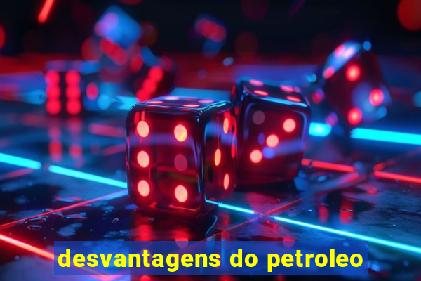 desvantagens do petroleo